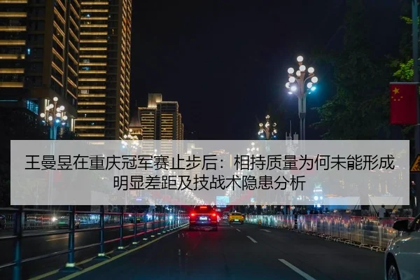 王曼昱在重庆冠军赛止步后：相持质量为何未能形成明显差距及技战术隐患分析 | nine game