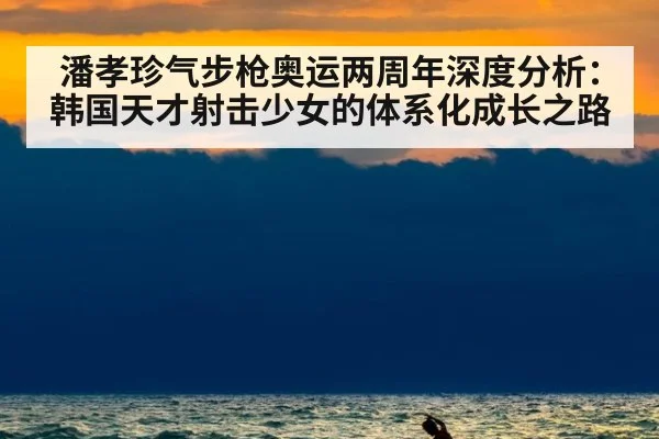 潘孝珍气步枪奥运两周年深度分析：韩国天才射击少女的体系化成长之路